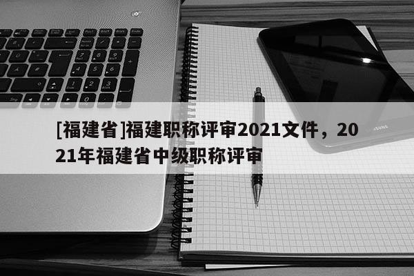 [福建省]福建職稱評審2021文件，2021年福建省中級職稱評審