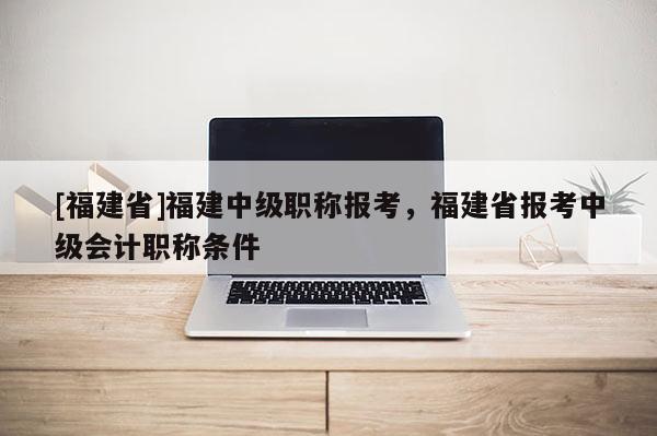 [福建省]福建中級職稱報考，福建省報考中級會計職稱條件