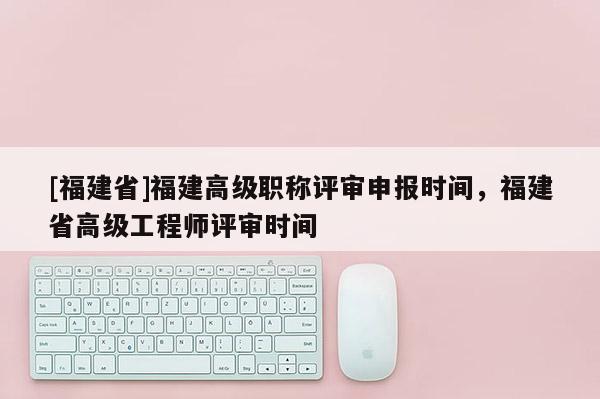 [福建省]福建高級職稱評審申報時間，福建省高級工程師評審時間