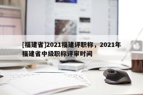 [福建省]2021福建評職稱，2021年福建省中級職稱評審時間