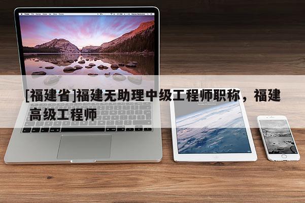 [福建省]福建無(wú)助理中級(jí)工程師職稱(chēng)，福建 高級(jí)工程師