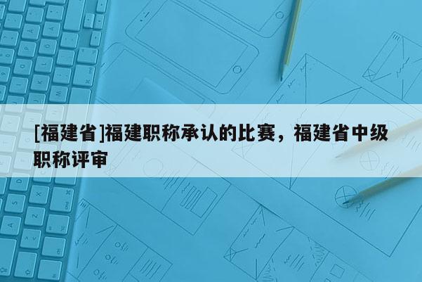 [福建省]福建職稱(chēng)承認(rèn)的比賽，福建省中級(jí)職稱(chēng)評(píng)審
