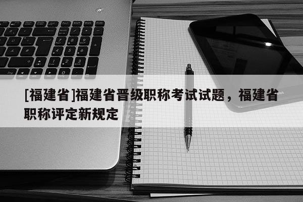 [福建省]福建省晉級職稱考試試題，福建省職稱評定新規(guī)定