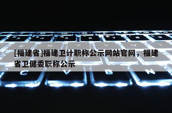 [福建省]福建衛(wèi)計(jì)職稱(chēng)公示網(wǎng)站官網(wǎng)，福建省衛(wèi)健委職稱(chēng)公示