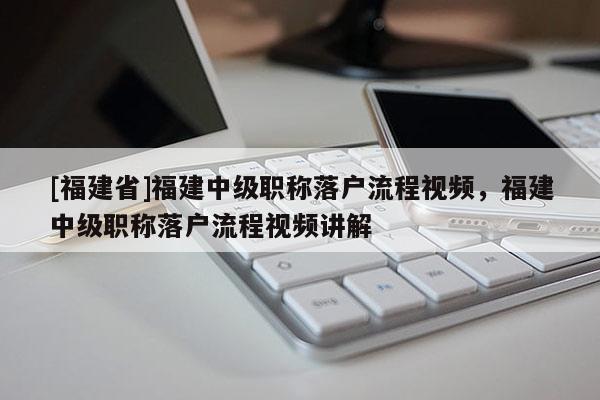 [福建省]福建中級職稱落戶流程視頻，福建中級職稱落戶流程視頻講解