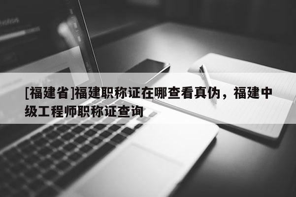 [福建省]福建職稱證在哪查看真?zhèn)?，福建中級工程師職稱證查詢