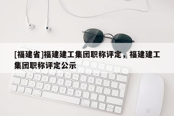 [福建省]福建建工集團(tuán)職稱評定，福建建工集團(tuán)職稱評定公示