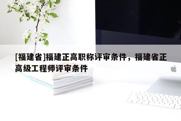 [福建省]福建正高職稱評(píng)審條件，福建省正高級(jí)工程師評(píng)審條件