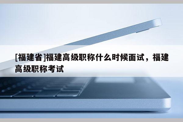 [福建省]福建高級職稱什么時候面試，福建高級職稱考試