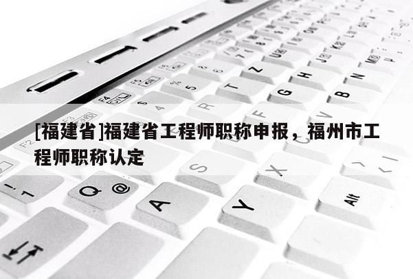 [福建省]福建省工程師職稱申報，福州市工程師職稱認定