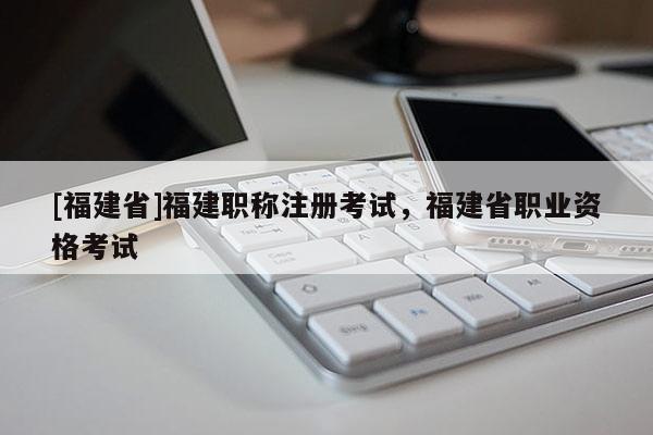 [福建省]福建職稱注冊考試，福建省職業(yè)資格考試