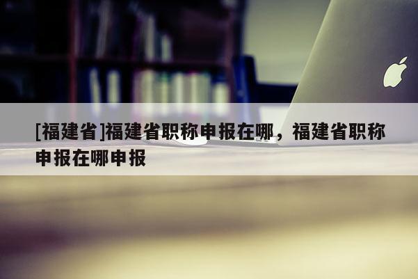 [福建省]福建省職稱(chēng)申報(bào)在哪，福建省職稱(chēng)申報(bào)在哪申報(bào)