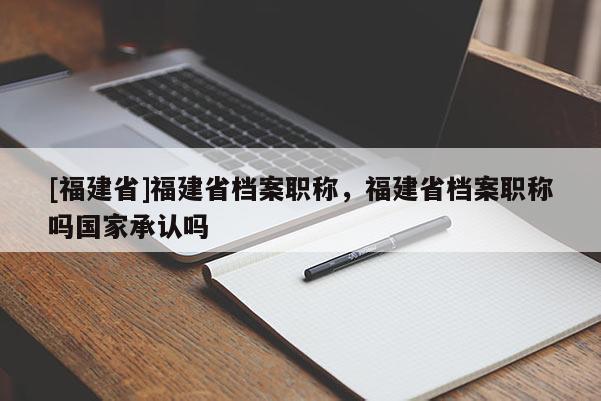 [福建省]福建省檔案職稱，福建省檔案職稱嗎國(guó)家承認(rèn)嗎