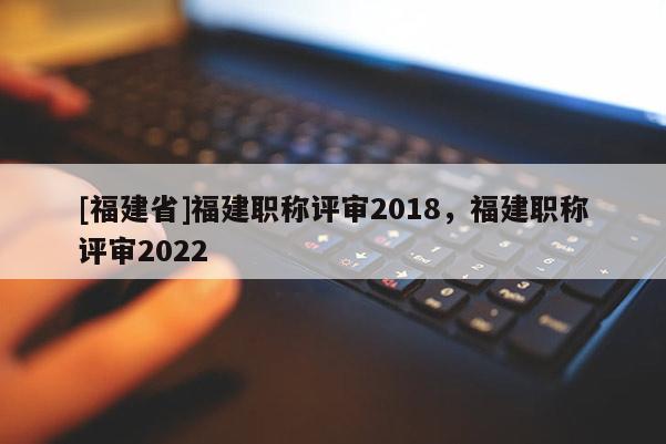 [福建省]福建職稱評審2018，福建職稱評審2022