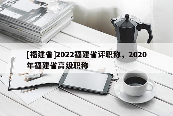 [福建省]2022福建省評(píng)職稱，2020年福建省高級(jí)職稱