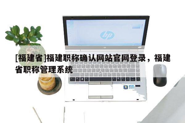 [福建省]福建職稱確認(rèn)網(wǎng)站官網(wǎng)登錄，福建省職稱管理系統(tǒng)
