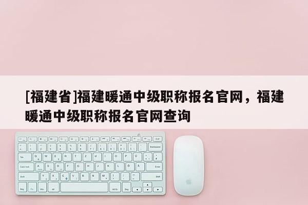 [福建省]福建暖通中級職稱報名官網，福建暖通中級職稱報名官網查詢