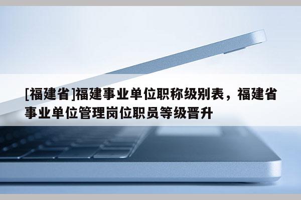 [福建省]福建事業(yè)單位職稱級別表，福建省事業(yè)單位管理崗位職員等級晉升