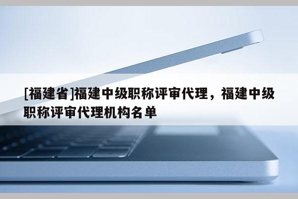 [福建省]福建中級(jí)職稱評(píng)審代理，福建中級(jí)職稱評(píng)審代理機(jī)構(gòu)名單