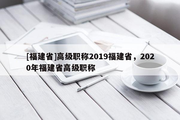 [福建省]高級職稱2019福建省，2020年福建省高級職稱