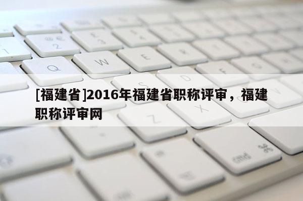 [福建省]2016年福建省職稱(chēng)評(píng)審，福建職稱(chēng)評(píng)審網(wǎng)