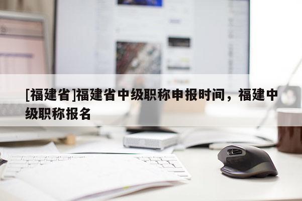 [福建省]福建省中級職稱申報時間，福建中級職稱報名