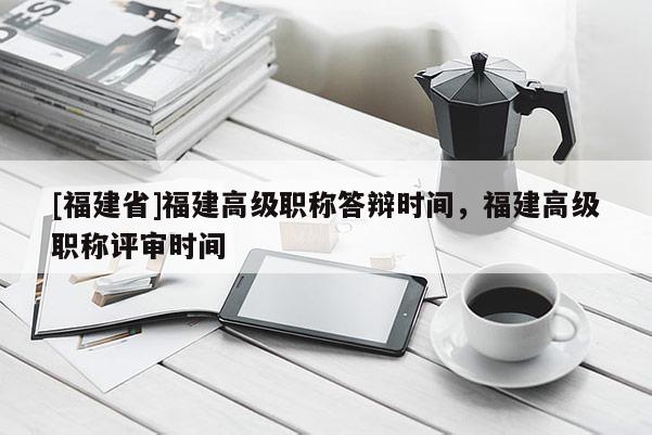 [福建省]福建高級職稱答辯時間，福建高級職稱評審時間