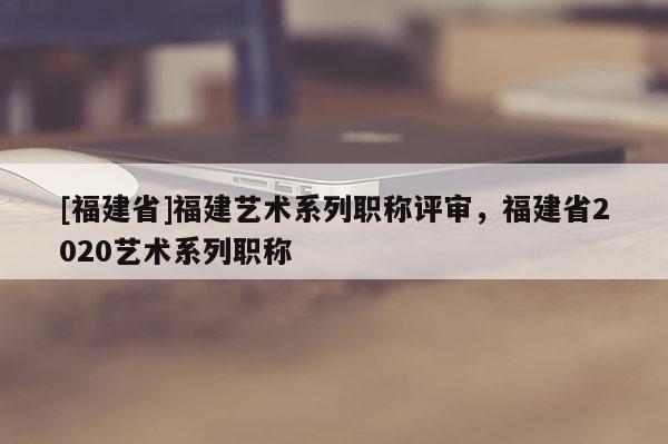 [福建省]福建藝術(shù)系列職稱評審，福建省2020藝術(shù)系列職稱