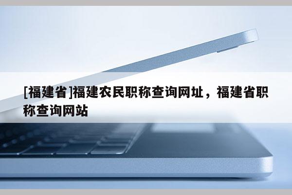 [福建省]福建農(nóng)民職稱查詢網(wǎng)址，福建省職稱查詢網(wǎng)站