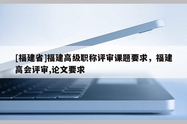 [福建省]福建高級職稱評審課題要求，福建高會評審,論文要求