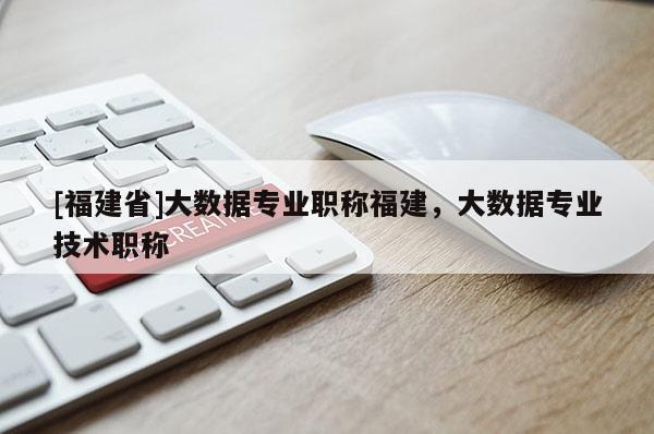 [福建省]大數據專業(yè)職稱福建，大數據專業(yè)技術職稱