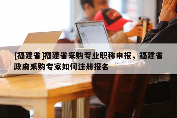 [福建省]福建省采購專業(yè)職稱申報，福建省政府采購專家如何注冊報名