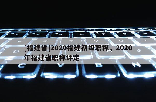 [福建省]2020福建初級職稱，2020年福建省職稱評定