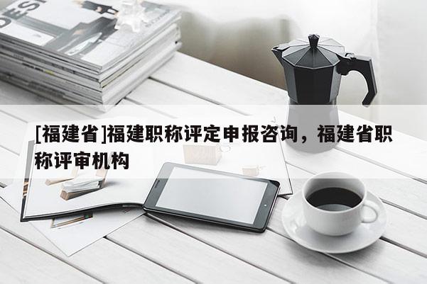 [福建省]福建職稱評定申報咨詢，福建省職稱評審機構(gòu)