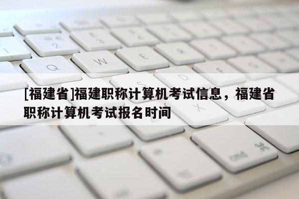 [福建省]福建職稱計算機考試信息，福建省職稱計算機考試報名時間