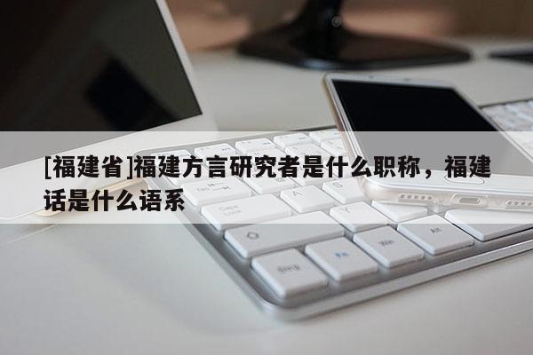 [福建省]福建方言研究者是什么職稱，福建話是什么語系