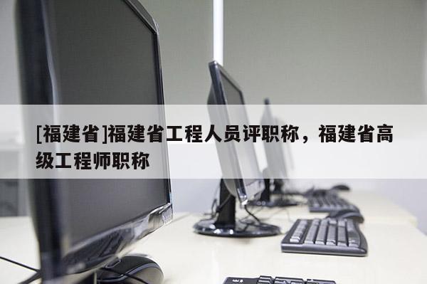 [福建省]福建省工程人員評職稱，福建省高級工程師職稱