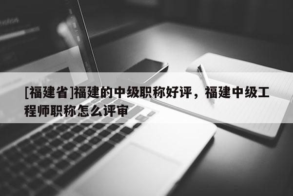 [福建省]福建的中級職稱好評，福建中級工程師職稱怎么評審