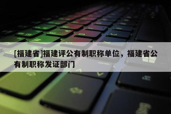 [福建省]福建評公有制職稱單位，福建省公有制職稱發(fā)證部門