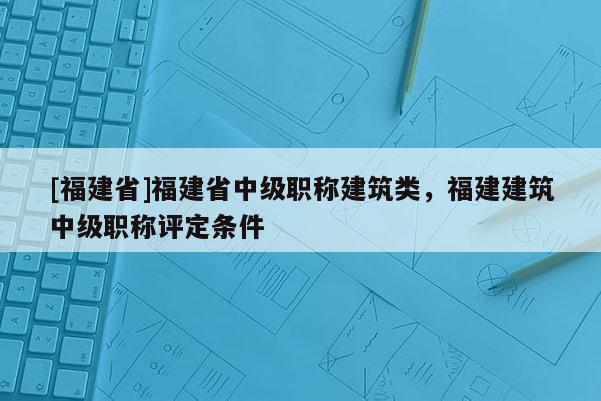 [福建省]福建省中級(jí)職稱建筑類，福建建筑中級(jí)職稱評(píng)定條件