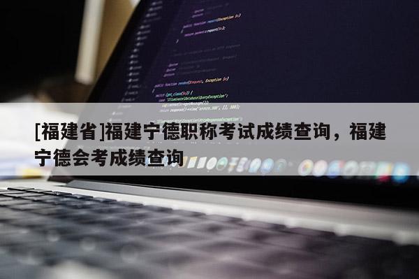 [福建省]福建寧德職稱考試成績查詢，福建寧德會考成績查詢
