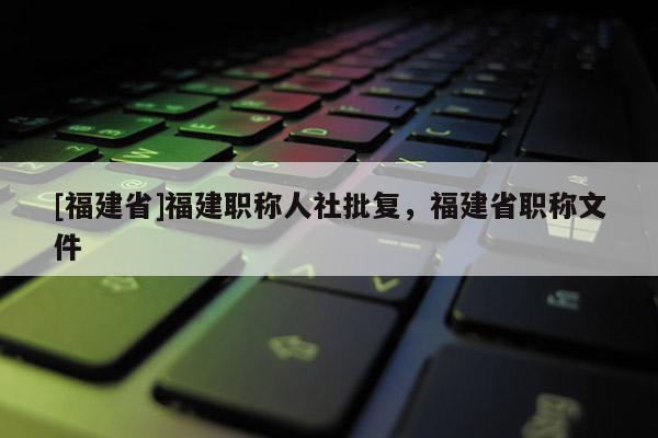 [福建省]福建職稱人社批復，福建省職稱文件