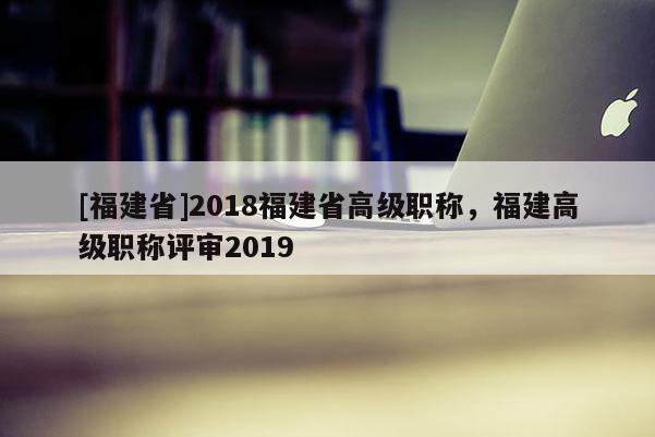 [福建省]2018福建省高級職稱，福建高級職稱評審2019