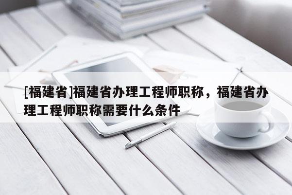 [福建省]福建省辦理工程師職稱，福建省辦理工程師職稱需要什么條件