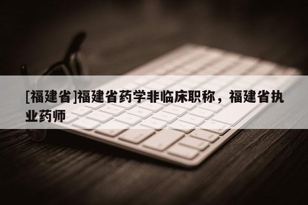 [福建省]福建省藥學(xué)非臨床職稱，福建省執(zhí)業(yè)藥師