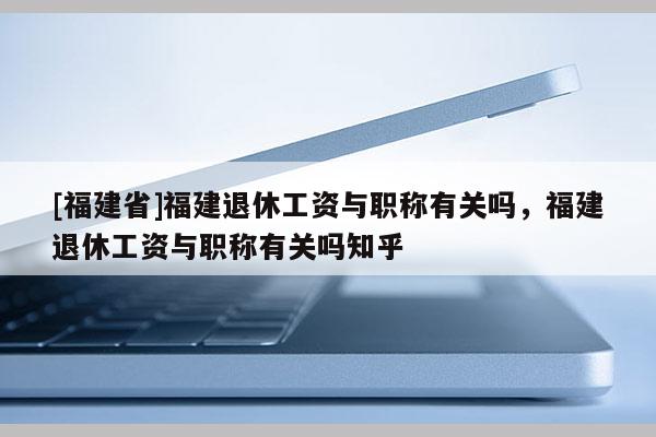 [福建省]福建退休工資與職稱有關(guān)嗎，福建退休工資與職稱有關(guān)嗎知乎