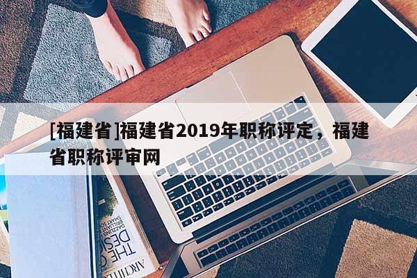 [福建省]福建省2019年職稱評定，福建省職稱評審網(wǎng)