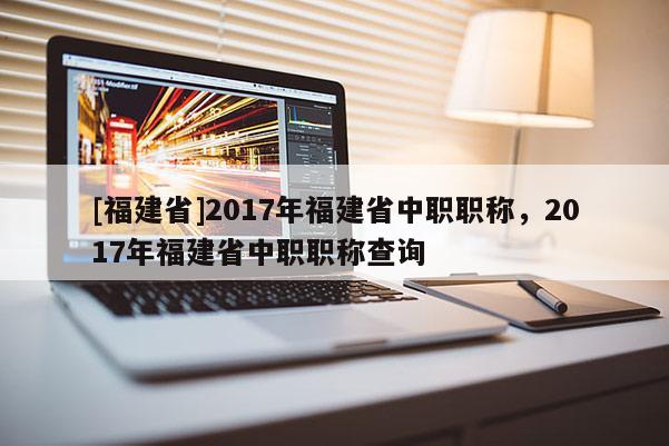 [福建省]2017年福建省中職職稱(chēng)，2017年福建省中職職稱(chēng)查詢(xún)