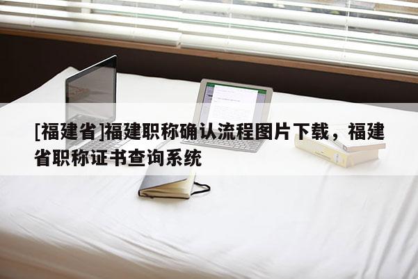 [福建省]福建職稱確認流程圖片下載，福建省職稱證書查詢系統(tǒng)