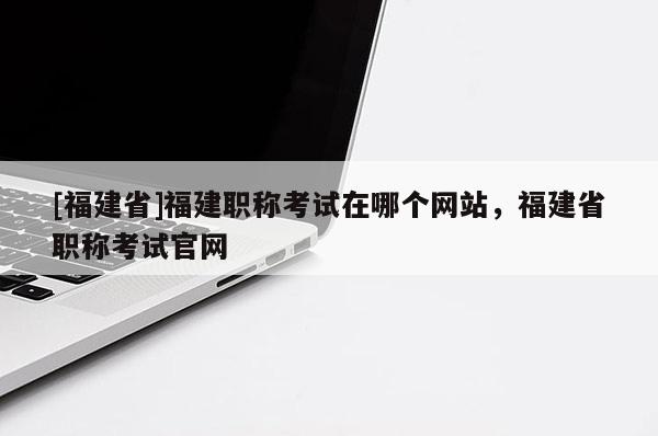 [福建省]福建職稱考試在哪個網(wǎng)站，福建省職稱考試官網(wǎng)